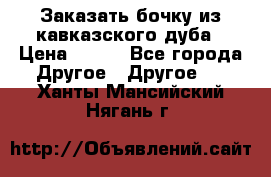 Заказать бочку из кавказского дуба › Цена ­ 100 - Все города Другое » Другое   . Ханты-Мансийский,Нягань г.